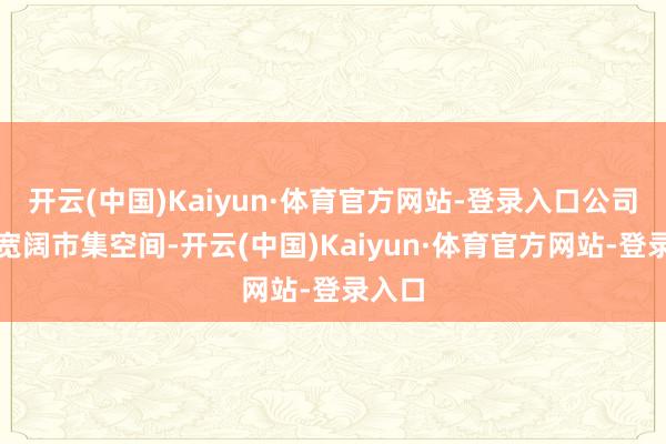 开云(中国)Kaiyun·体育官方网站-登录入口公司具备宽阔市集空间-开云(中国)Kaiyun·体育官方网站-登录入口