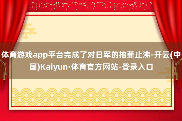 体育游戏app平台完成了对日军的抽薪止沸-开云(中国)Kaiyun·体育官方网站-登录入口