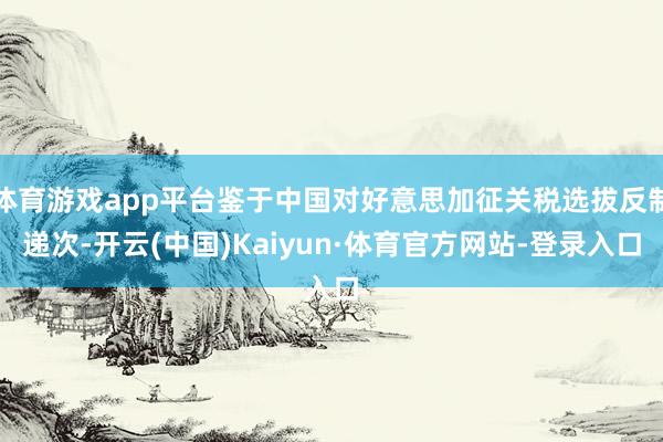 体育游戏app平台鉴于中国对好意思加征关税选拔反制递次-开云(中国)Kaiyun·体育官方网站-登录入口
