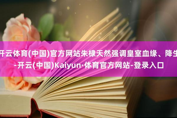 开云体育(中国)官方网站朱棣天然强调皇室血缘、降生-开云(中国)Kaiyun·体育官方网站-登录入口