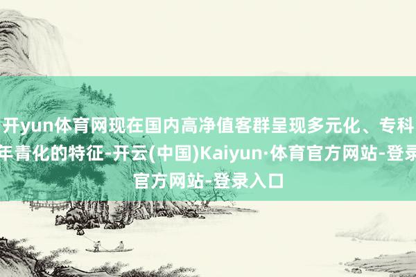 开yun体育网现在国内高净值客群呈现多元化、专科化、年青化的特征-开云(中国)Kaiyun·体育官方网站-登录入口