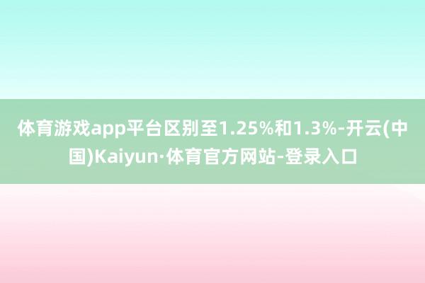 体育游戏app平台区别至1.25%和1.3%-开云(中国)Kaiyun·体育官方网站-登录入口