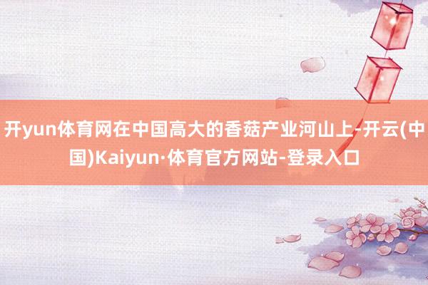 开yun体育网在中国高大的香菇产业河山上-开云(中国)Kaiyun·体育官方网站-登录入口