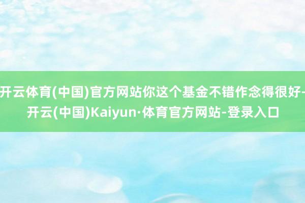 开云体育(中国)官方网站你这个基金不错作念得很好-开云(中国)Kaiyun·体育官方网站-登录入口