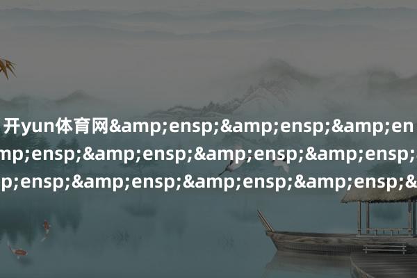 开yun体育网&ensp;&ensp;&ensp;&ensp;&ensp;&ensp;&ensp;&ensp;&ensp;&ensp;&ensp;&ensp;&ensp;&ensp;&ensp;&ensp;&ensp;&ensp;&ensp;&ensp;&ensp;&ensp;&ensp;&ensp;&ensp;&ensp;&ensp;&ensp;&ensp;工银瑞信基金处置有限公司&ensp;&