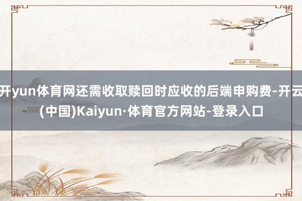 开yun体育网还需收取赎回时应收的后端申购费-开云(中国)Kaiyun·体育官方网站-登录入口