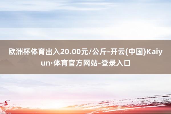 欧洲杯体育出入20.00元/公斤-开云(中国)Kaiyun·体育官方网站-登录入口