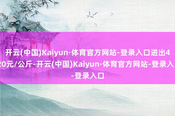 开云(中国)Kaiyun·体育官方网站-登录入口进出4.20元/公斤-开云(中国)Kaiyun·体育官方网站-登录入口