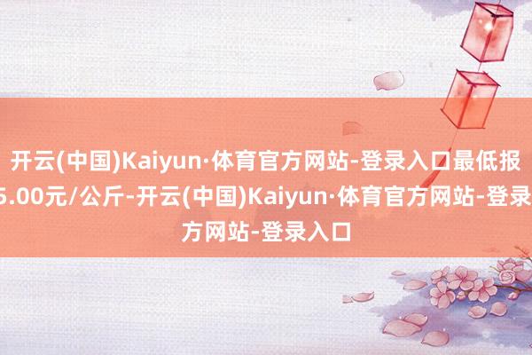 开云(中国)Kaiyun·体育官方网站-登录入口最低报价45.00元/公斤-开云(中国)Kaiyun·体育官方网站-登录入口