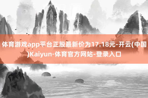 体育游戏app平台正股最新价为17.18元-开云(中国)Kaiyun·体育官方网站-登录入口