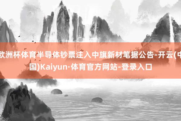 欧洲杯体育半导体钞票注入中旗新材笔据公告-开云(中国)Kaiyun·体育官方网站-登录入口