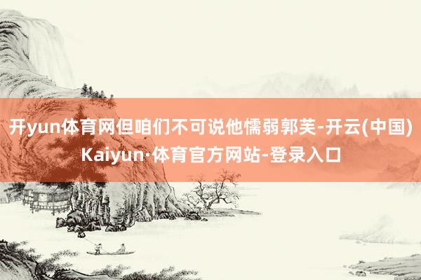 开yun体育网但咱们不可说他懦弱郭芙-开云(中国)Kaiyun·体育官方网站-登录入口