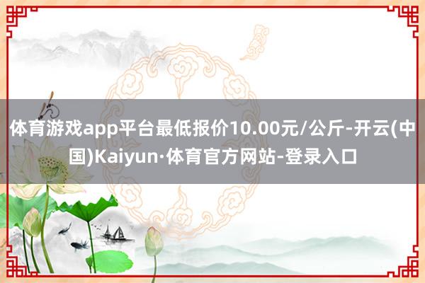 体育游戏app平台最低报价10.00元/公斤-开云(中国)Kaiyun·体育官方网站-登录入口