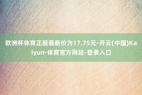 欧洲杯体育正股最新价为17.75元-开云(中国)Kaiyun·体育官方网站-登录入口