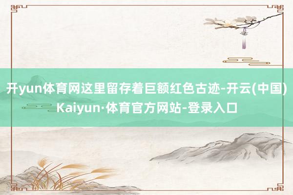 开yun体育网这里留存着巨额红色古迹-开云(中国)Kaiyun·体育官方网站-登录入口