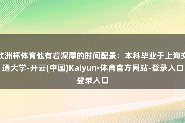 欧洲杯体育他有着深厚的时间配景：本科毕业于上海交通大学-开云(中国)Kaiyun·体育官方网站-登录入口