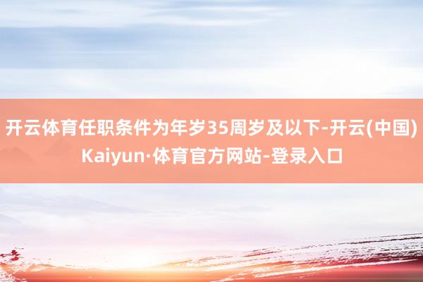 开云体育任职条件为年岁35周岁及以下-开云(中国)Kaiyun·体育官方网站-登录入口