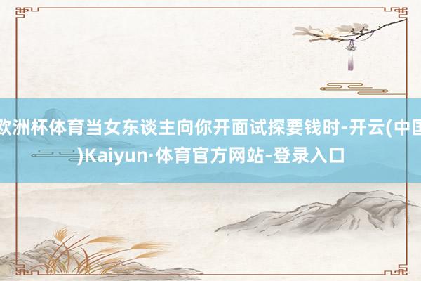 欧洲杯体育当女东谈主向你开面试探要钱时-开云(中国)Kaiyun·体育官方网站-登录入口