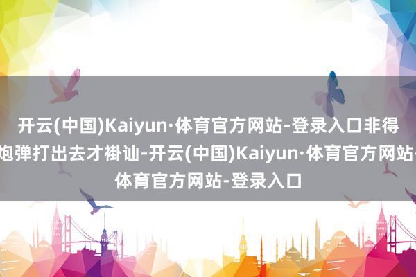 开云(中国)Kaiyun·体育官方网站-登录入口非得亲眼瞅着炮弹打出去才褂讪-开云(中国)Kaiyun·体育官方网站-登录入口