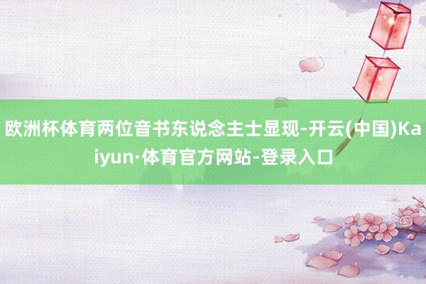 欧洲杯体育两位音书东说念主士显现-开云(中国)Kaiyun·体育官方网站-登录入口