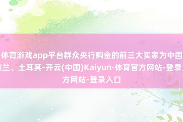体育游戏app平台群众央行购金的前三大买家为中国、波兰、土耳其-开云(中国)Kaiyun·体育官方网站-登录入口