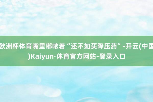 欧洲杯体育嘴里嘟哝着“还不如买降压药”-开云(中国)Kaiyun·体育官方网站-登录入口