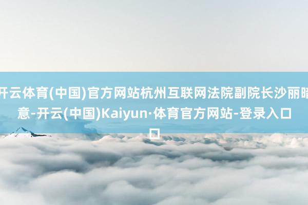 开云体育(中国)官方网站杭州互联网法院副院长沙丽暗意-开云(中国)Kaiyun·体育官方网站-登录入口