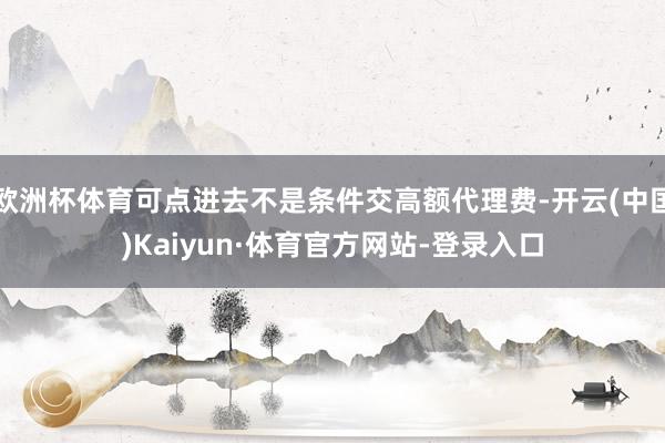 欧洲杯体育可点进去不是条件交高额代理费-开云(中国)Kaiyun·体育官方网站-登录入口