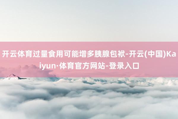 开云体育过量食用可能增多胰腺包袱-开云(中国)Kaiyun·体育官方网站-登录入口