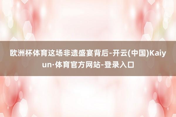 欧洲杯体育　　这场非遗盛宴背后-开云(中国)Kaiyun·体育官方网站-登录入口