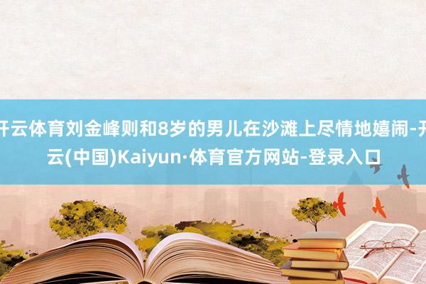 开云体育刘金峰则和8岁的男儿在沙滩上尽情地嬉闹-开云(中国)Kaiyun·体育官方网站-登录入口