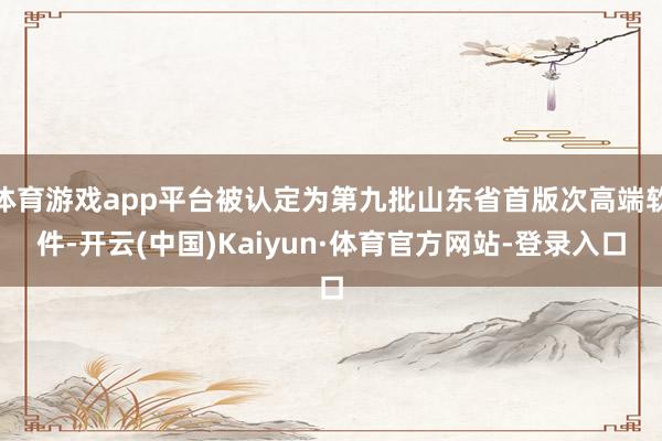 体育游戏app平台被认定为第九批山东省首版次高端软件-开云(中国)Kaiyun·体育官方网站-登录入口