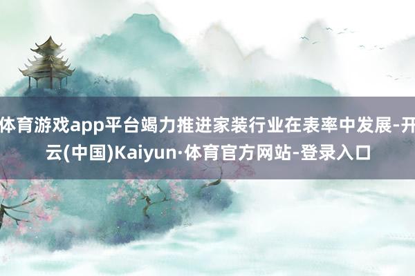 体育游戏app平台竭力推进家装行业在表率中发展-开云(中国)Kaiyun·体育官方网站-登录入口