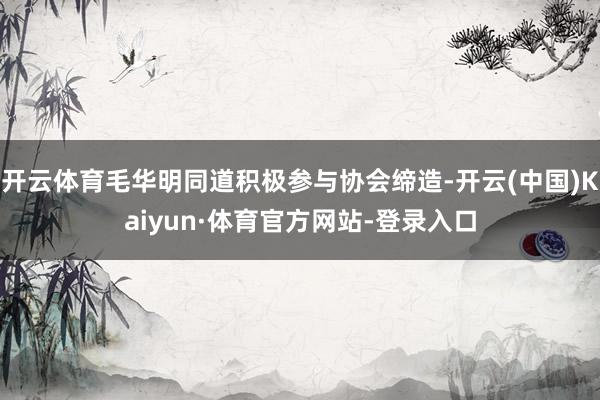 开云体育毛华明同道积极参与协会缔造-开云(中国)Kaiyun·体育官方网站-登录入口