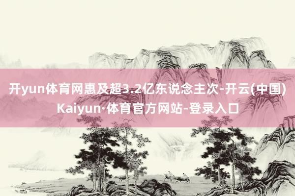 开yun体育网惠及超3.2亿东说念主次-开云(中国)Kaiyun·体育官方网站-登录入口