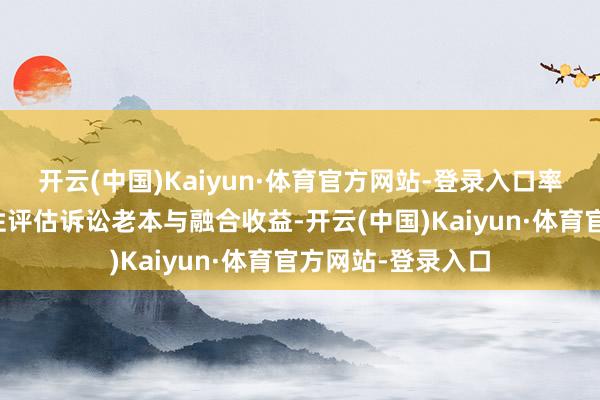 开云(中国)Kaiyun·体育官方网站-登录入口率领当事东谈主办性评估诉讼老本与融合收益-开云(中国)Kaiyun·体育官方网站-登录入口