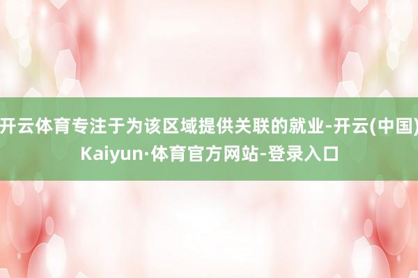 开云体育专注于为该区域提供关联的就业-开云(中国)Kaiyun·体育官方网站-登录入口