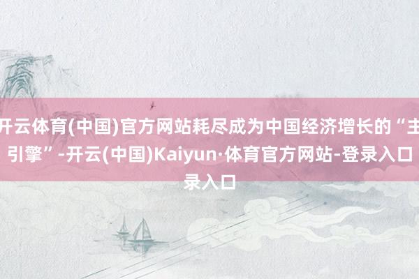 开云体育(中国)官方网站耗尽成为中国经济增长的“主引擎”-开云(中国)Kaiyun·体育官方网站-登录入口