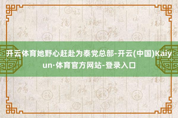 开云体育她野心赶赴为泰党总部-开云(中国)Kaiyun·体育官方网站-登录入口