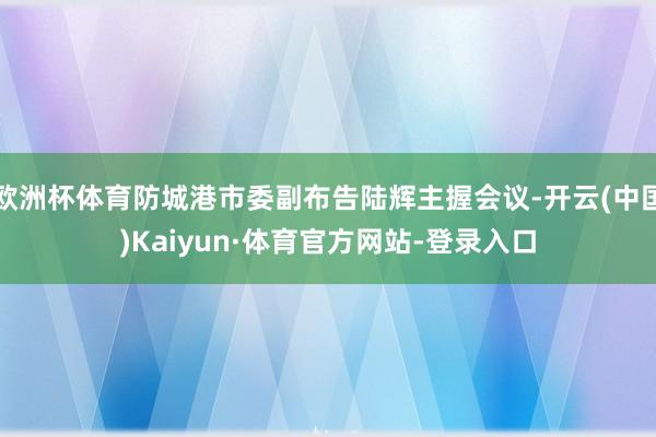 欧洲杯体育防城港市委副布告陆辉主握会议-开云(中国)Kaiyun·体育官方网站-登录入口