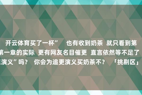 开云体育买了一杯”    也有收到奶茶  就只看到第二章的猝然者  在线求第一章的实际  更有网友名目催更  直言依然等不足了    本日互动  你收到过“小票演义”吗？  你会为追更演义买奶茶不？  「挑剔区」聊聊～  实际起头——新闻晨报、皆鲁晚报、餐饮记、网友挑剔   -开云(中国)Kaiyun·体育官方网站-登录入口