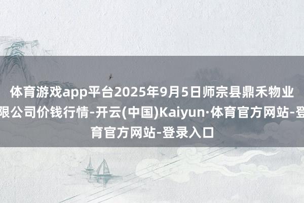 体育游戏app平台2025年9月5日师宗县鼎禾物业处事有限公司价钱行情-开云(中国)Kaiyun·体育官方网站-登录入口