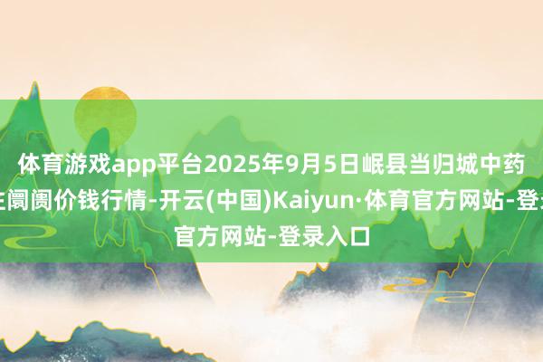 体育游戏app平台2025年9月5日岷县当归城中药材交往阛阓价钱行情-开云(中国)Kaiyun·体育官方网站-登录入口
