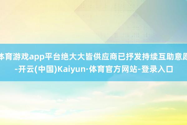 体育游戏app平台绝大大皆供应商已抒发持续互助意愿-开云(中国)Kaiyun·体育官方网站-登录入口