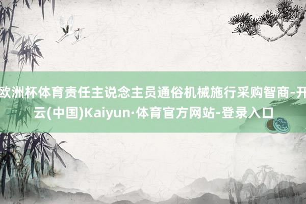 欧洲杯体育责任主说念主员通俗机械施行采购智商-开云(中国)Kaiyun·体育官方网站-登录入口