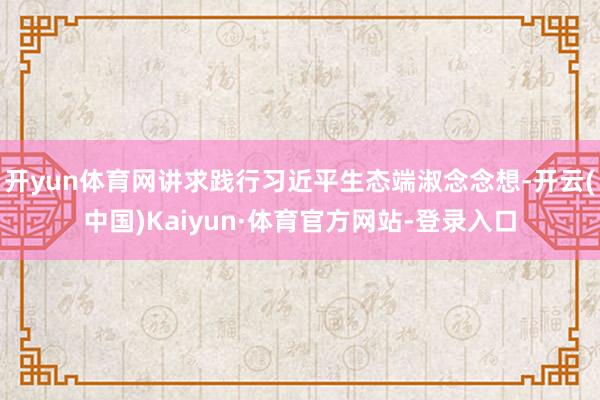开yun体育网讲求践行习近平生态端淑念念想-开云(中国)Kaiyun·体育官方网站-登录入口