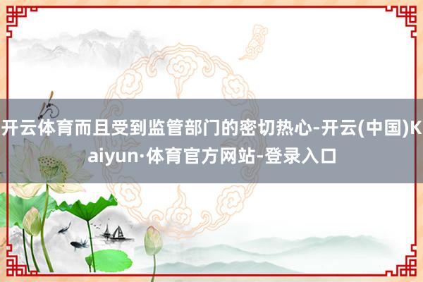 开云体育而且受到监管部门的密切热心-开云(中国)Kaiyun·体育官方网站-登录入口