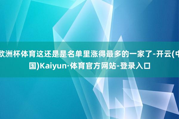 欧洲杯体育这还是是名单里涨得最多的一家了-开云(中国)Kaiyun·体育官方网站-登录入口