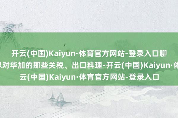 开云(中国)Kaiyun·体育官方网站-登录入口聊的齐是硬骨头:好意思对华加的那些关税、出口料理-开云(中国)Kaiyun·体育官方网站-登录入口