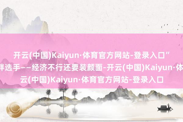开云(中国)Kaiyun·体育官方网站-登录入口”英国偏巧即是阿谁虚胖选手——经济不行还要装颜面-开云(中国)Kaiyun·体育官方网站-登录入口